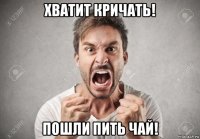 хватит кричать! пошли пить чай!