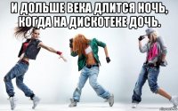 и дольше века длится ночь, когда на дискотеке дочь. 