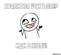 НРАВИТСЯ УЧИТЬСЯ!? ИДИ В ЖОПУ!