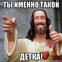 ты именно такой детка!