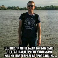  ще ніколи ми не були так близько до реалізації проекту. дякуємо нашим партнерам за пропозицію.