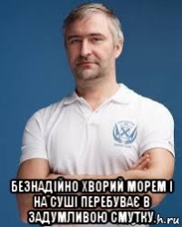  безнадійно хворий морем і на суші перебуває в задумливою смутку.