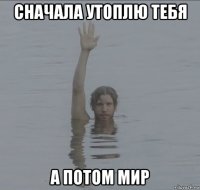 сначала утоплю тебя а потом мир
