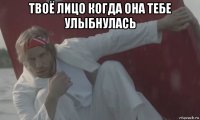 твоё лицо когда она тебе улыбнулась 