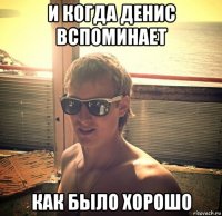 и когда денис вспоминает как было хорошо