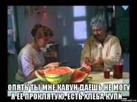  опять ты мне кавун даёшь не могу я её проклятую, есть хлеба купи...