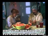  опять ты мне кавун даёшь не могу я его проклятого, есть хлеба купи...