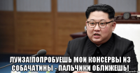  луиза!попробуешь мои консервы из собачатины - пальчики оближешь!