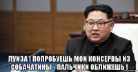  луиза ! попробуешь мои консервы из собачатины - пальчики оближешь !