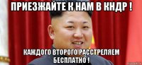 приезжайте к нам в кндр ! каждого второго расстреляем бесплатно !