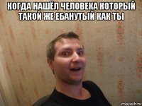 когда нашёл человека который такой же ебанутый как ты 