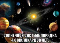  солнечной системе порядка 4.6 миллиардов лет.