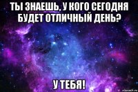 ты знаешь, у кого сегодня будет отличный день? у тебя!