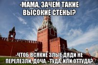 -мама, зачем такие высокие стены? -чтоб всякие злые дяди не перелезли, доча. -туда, или оттуда?