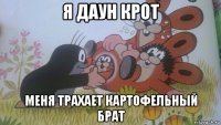 я даун крот меня трахает картофельный брат