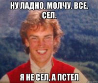 ну ладно, молчу. все. сел. я не сел, а пстел