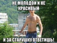 не молодой и не красивый и за старушку ответишь!