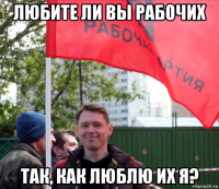 любите ли вы рабочих так, как люблю их я?