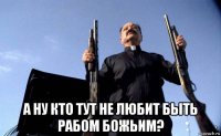  а ну кто тут не любит быть рабом божьим?