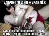 удачного дня журавлёв будет скучно, звони мне!!! приеду и сниму стресс!!! чмоки-чпоки блять!