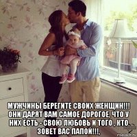  мужчины берегите своих женщин!!! они дарят вам самое дорогое, что у них есть - свою любовь и того , кто зовет вас папой!!!,