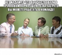 нет мадам,то что вы участвовали в групповом порно,ещё не означает,что вы можете работать в команде! 