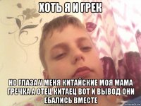 хоть я и грек но глаза у меня китайские моя мама гречка а отец китаец вот и вывод они ебались вместе
