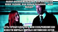 -майор филипп мальдерин, вам поручается новое задание. ваш новый позывной - фокс малдер -есть! прошу одобрить мои соображения как извести жирных жирных английских котов