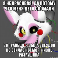я не красивая! да потому что меня дети сломали вот раньше я была звездой но сейчас нет моя жизнь разрушина