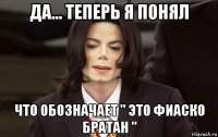 да... теперь я понял что обозначает " это фиаско братан "