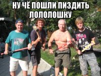 ну чё пошли пиздить лололошку 