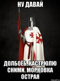 ну давай долбоёб, кастрюлю сними. морковка острая
