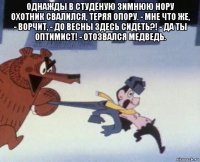 однажды в студёную зимнюю нору охотник свалился, теряя опору. - мне что же, - ворчит, - до весны здесь сидеть?! - да ты оптимист! - отозвался медведь. 