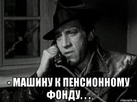  - машину к пенсионному фонду. . .