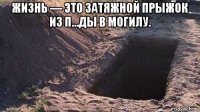 жизнь — это затяжной прыжок из п...ды в могилу. 