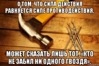 о том, что сила действия равняется силе противодействия, может сказать лишь тот, «кто не забил ни одного гвоздя».