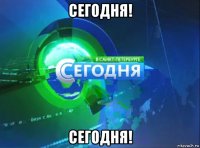 сегодня! сегодня!