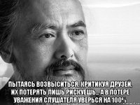  пытаясь возвыситься, критикуя друзей, их потерять лишь рискуешь... а в потере уважения слушателя уверься на 100%