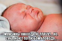  мужчины никогда не плачут... но, сука, ноют по любому поводу...