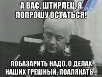 а вас, штирлец, я попрошу остаться! побазарить надо, о делах наших грешный, поалякать...