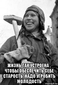  жизнь так устроена , чтобы обеспечить себе старость, надо угробить молодость