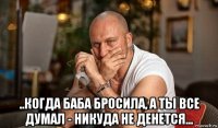  ..когда баба бросила, а ты все думал - никуда не денется...