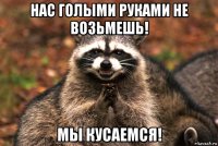 нас голыми руками не возьмешь! мы кусаемся!
