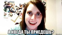  а когда ты приедешь?