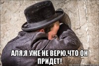  аля,я уже не верю,что он придет!
