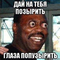 дай на тебя позырить глаза попузырить