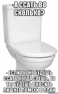 -а ссать во сколько? - если ты не будешь ссать когда срёшь, то ты будешь вносить лишнее помехи в план
