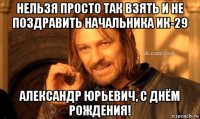 нельзя просто так взять и не поздравить начальника ик-29 александр юрьевич, с днём рождения!
