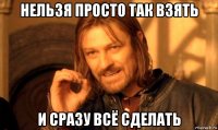 нельзя просто так взять и сразу всё сделать