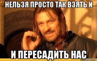 нельзя просто так взять и и пересадить нас